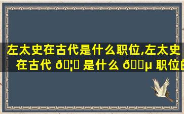左太史在古代是什么职位,左太史在古代 🦅 是什么 🌵 职位的